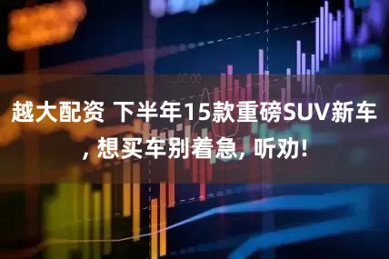 越大配资 下半年15款重磅SUV新车, 想买车别着急, 听劝!