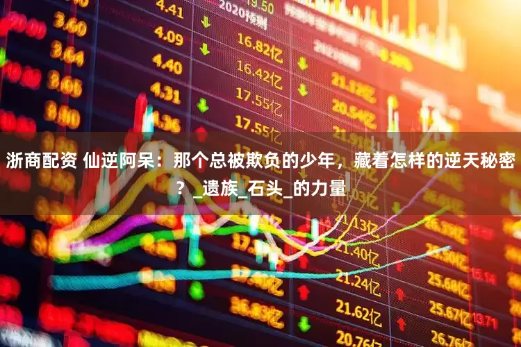 浙商配资 仙逆阿呆：那个总被欺负的少年，藏着怎样的逆天秘密？_遗族_石头_的力量