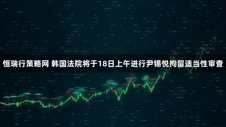 恒瑞行策略网 韩国法院将于18日上午进行尹锡悦拘留适当性审查