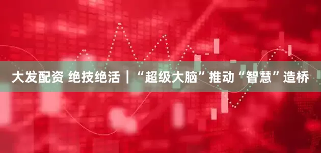 大发配资 绝技绝活｜“超级大脑”推动“智慧”造桥