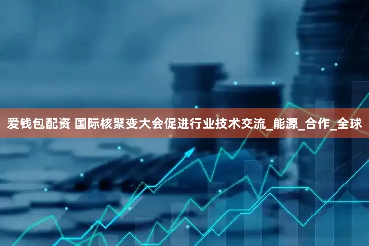 爱钱包配资 国际核聚变大会促进行业技术交流_能源_合作_全球
