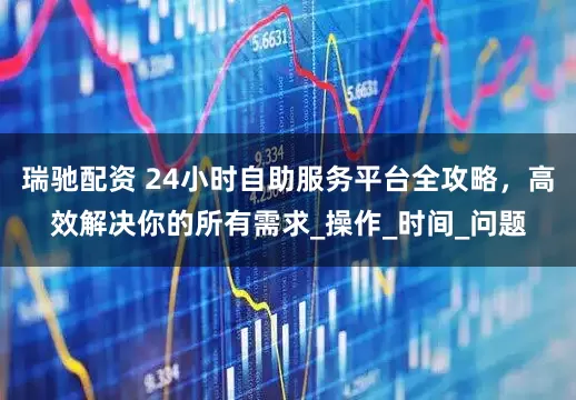 瑞驰配资 24小时自助服务平台全攻略，高效解决你的所有需求_操作_时间_问题
