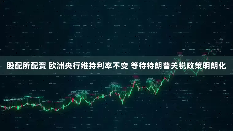 股配所配资 欧洲央行维持利率不变 等待特朗普关税政策明朗化