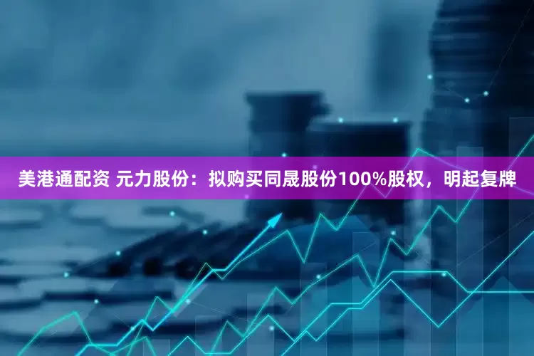 美港通配资 元力股份：拟购买同晟股份100%股权，明起复牌