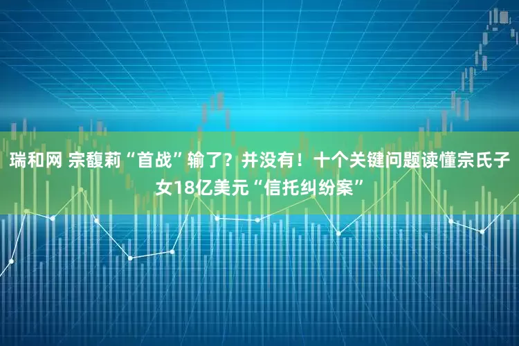 瑞和网 宗馥莉“首战”输了？并没有！十个关键问题读懂宗氏子女18亿美元“信托纠纷案”