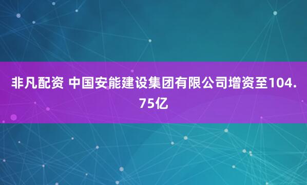 非凡配资 中国安能建设集团有限公司增资至104.75亿