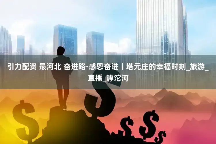 引力配资 最河北 奋进路·感恩奋进丨塔元庄的幸福时刻_旅游_直播_滹沱河