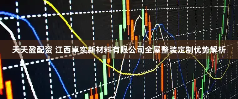 天天盈配资 江西卓实新材料有限公司全屋整装定制优势解析