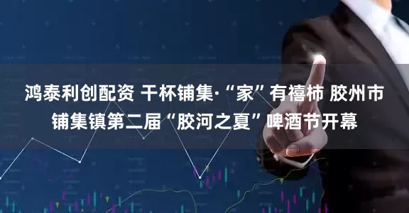 鸿泰利创配资 干杯铺集·“家”有禧柿 胶州市铺集镇第二届“胶河之夏”啤酒节开幕