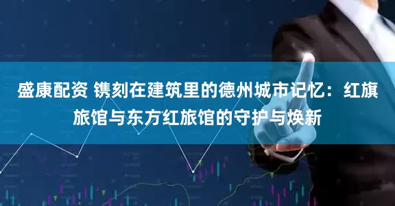 盛康配资 镌刻在建筑里的德州城市记忆：红旗旅馆与东方红旅馆的守护与焕新