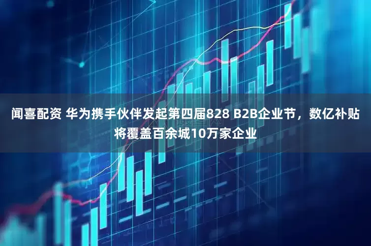 闻喜配资 华为携手伙伴发起第四届828 B2B企业节，数亿补贴将覆盖百余城10万家企业