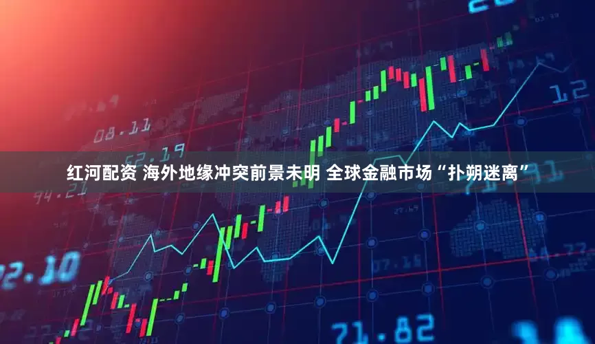 红河配资 海外地缘冲突前景未明 全球金融市场“扑朔迷离”