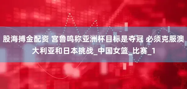 股海搏金配资 宫鲁鸣称亚洲杯目标是夺冠 必须克服澳大利亚和日本挑战_中国女篮_比赛_1