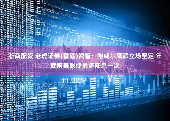 浙商配资 老虎证券(香港)资管：鲍威尔鹰派立场坚定 年底前美联储最多降息一次