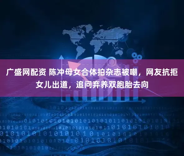 广盛网配资 陈冲母女合体拍杂志被嘲，网友抗拒女儿出道，追问弃养双胞胎去向
