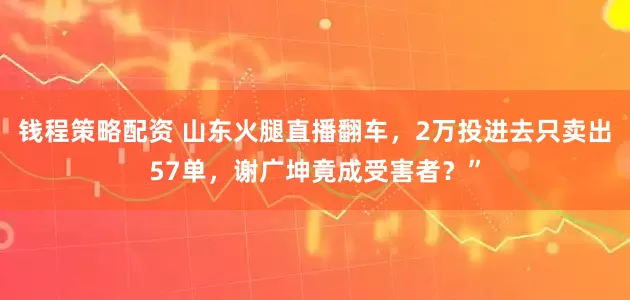 钱程策略配资 山东火腿直播翻车，2万投进去只卖出57单，谢广坤竟成受害者？”