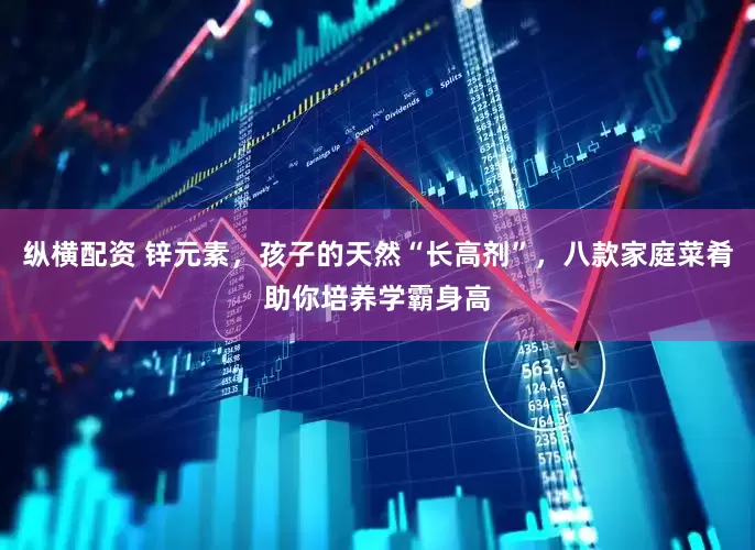 纵横配资 锌元素，孩子的天然“长高剂”，八款家庭菜肴助你培养学霸身高