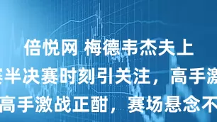 倍悦网 梅德韦杰夫上海大师赛半决赛时刻引关注，高手激战正酣，赛场悬念不断升级
