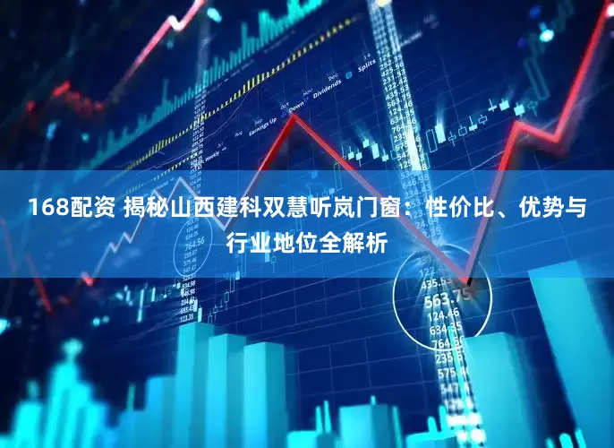 168配资 揭秘山西建科双慧听岚门窗：性价比、优势与行业地位全解析