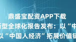 鼎盛宝配资APP下载 中国企业新型全球化报告发布：以“中国人经济”拓展价值链新边界