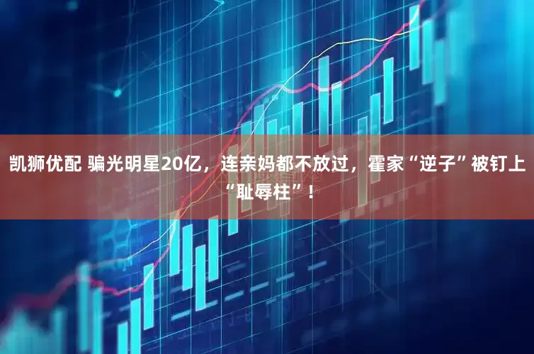 凯狮优配 骗光明星20亿，连亲妈都不放过，霍家“逆子”被钉上“耻辱柱”！