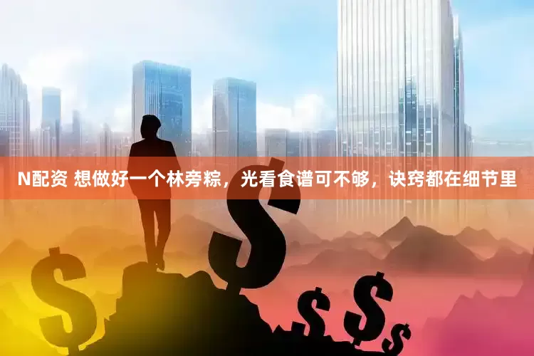 N配资 想做好一个林旁粽，光看食谱可不够，诀窍都在细节里