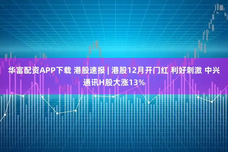 华富配资APP下载 港股速报 | 港股12月开门红 利好刺激 中兴通讯H股大涨13%