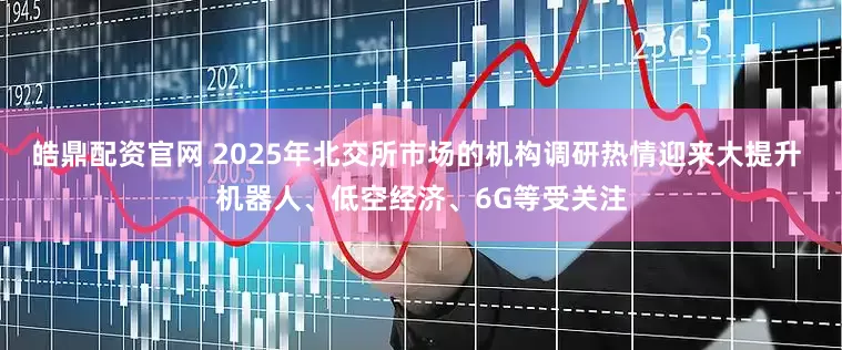 皓鼎配资官网 2025年北交所市场的机构调研热情迎来大提升 机器人、低空经济、6G等受关注