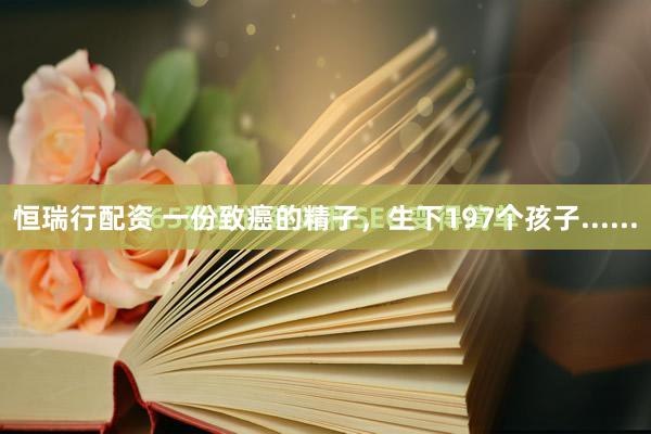 恒瑞行配资 一份致癌的精子，生下197个孩子......
