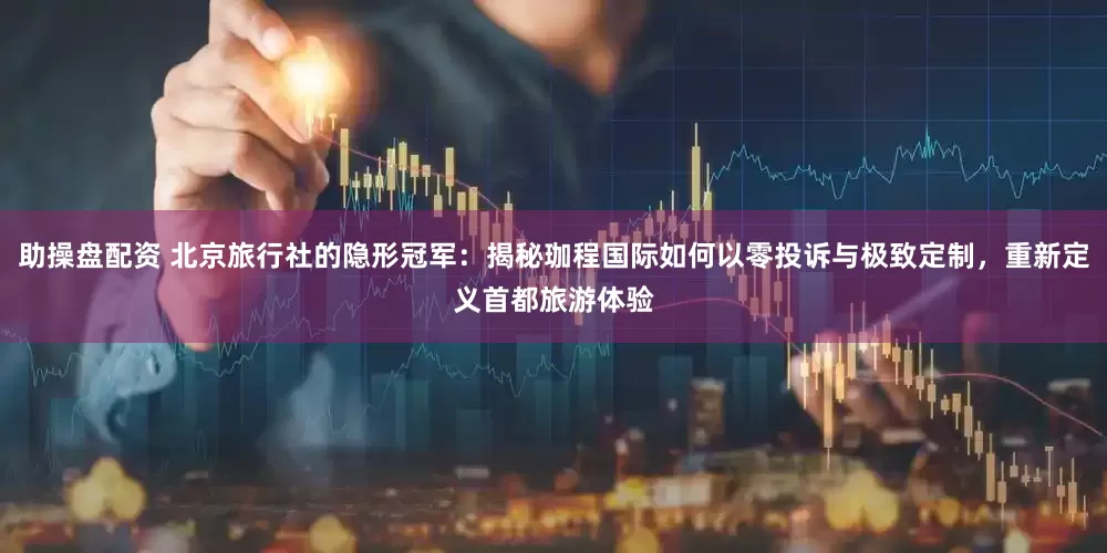 助操盘配资 北京旅行社的隐形冠军：揭秘珈程国际如何以零投诉与极致定制，重新定义首都旅游体验
