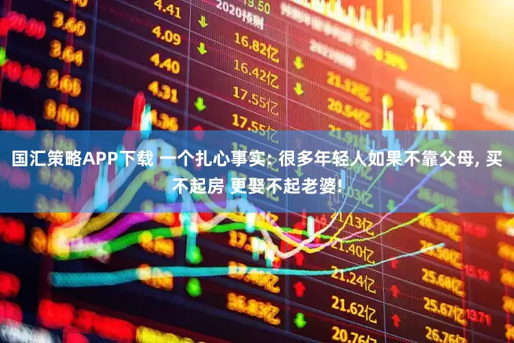 国汇策略APP下载 一个扎心事实: 很多年轻人如果不靠父母, 买不起房 更娶不起老婆!