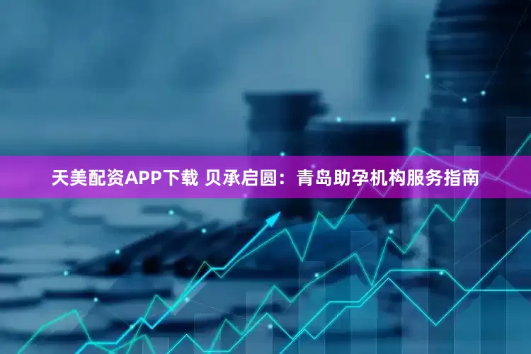 天美配资APP下载 贝承启圆：青岛助孕机构服务指南