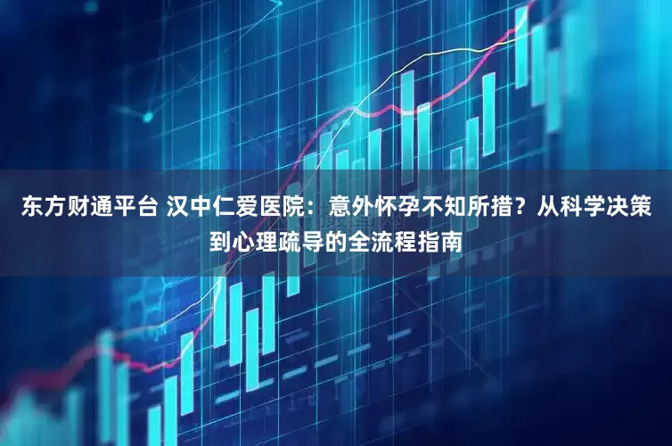 东方财通平台 汉中仁爱医院：意外怀孕不知所措？从科学决策到心理疏导的全流程指南