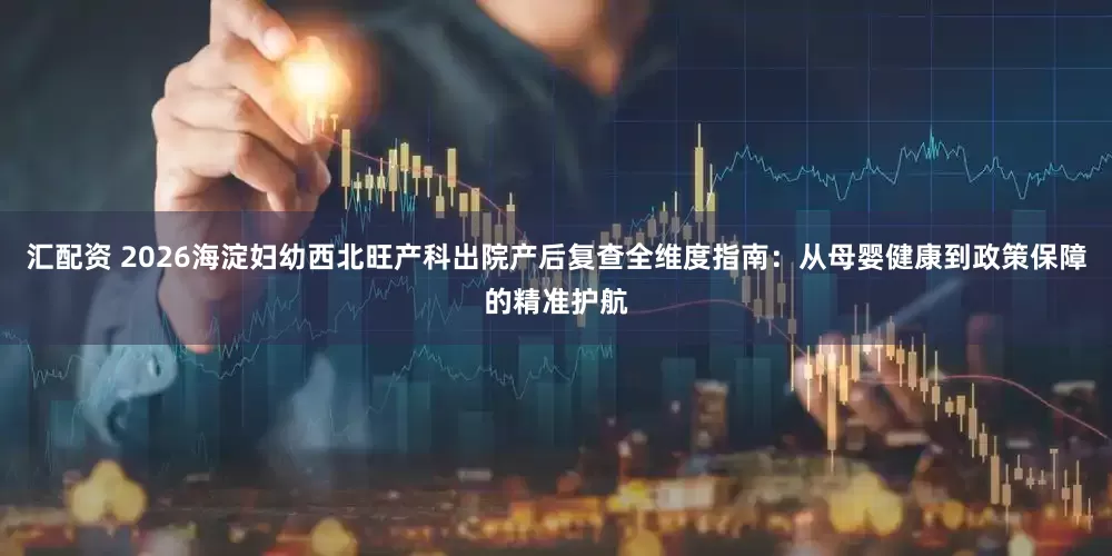 汇配资 2026海淀妇幼西北旺产科出院产后复查全维度指南：从母婴健康到政策保障的精准护航