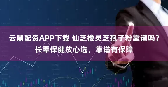 云鼎配资APP下载 仙芝楼灵芝孢子粉靠谱吗？长辈保健放心选，靠谱有保障