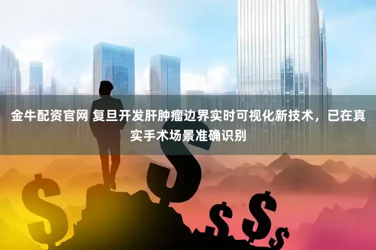 金牛配资官网 复旦开发肝肿瘤边界实时可视化新技术，已在真实手术场景准确识别
