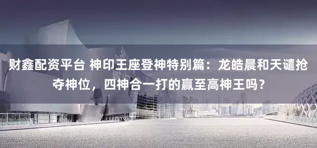 财鑫配资平台 神印王座登神特别篇：龙皓晨和天谴抢夺神位，四神合一打的赢至高神王吗？