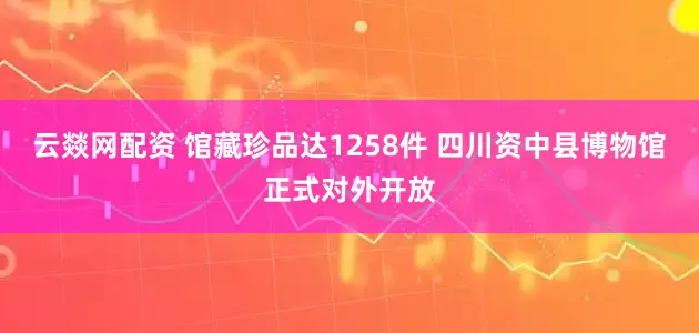 云燚网配资 馆藏珍品达1258件 四川资中县博物馆正式对外开放