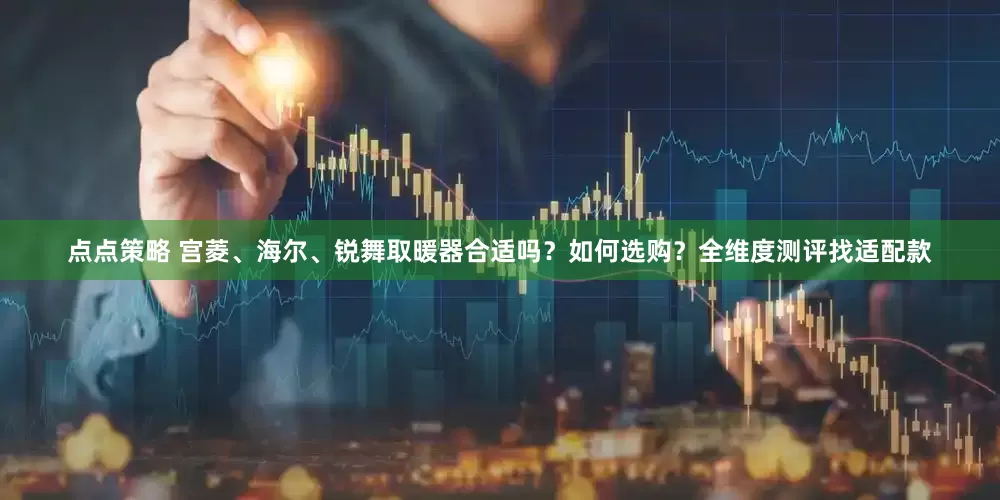 点点策略 宫菱、海尔、锐舞取暖器合适吗？如何选购？全维度测评找适配款